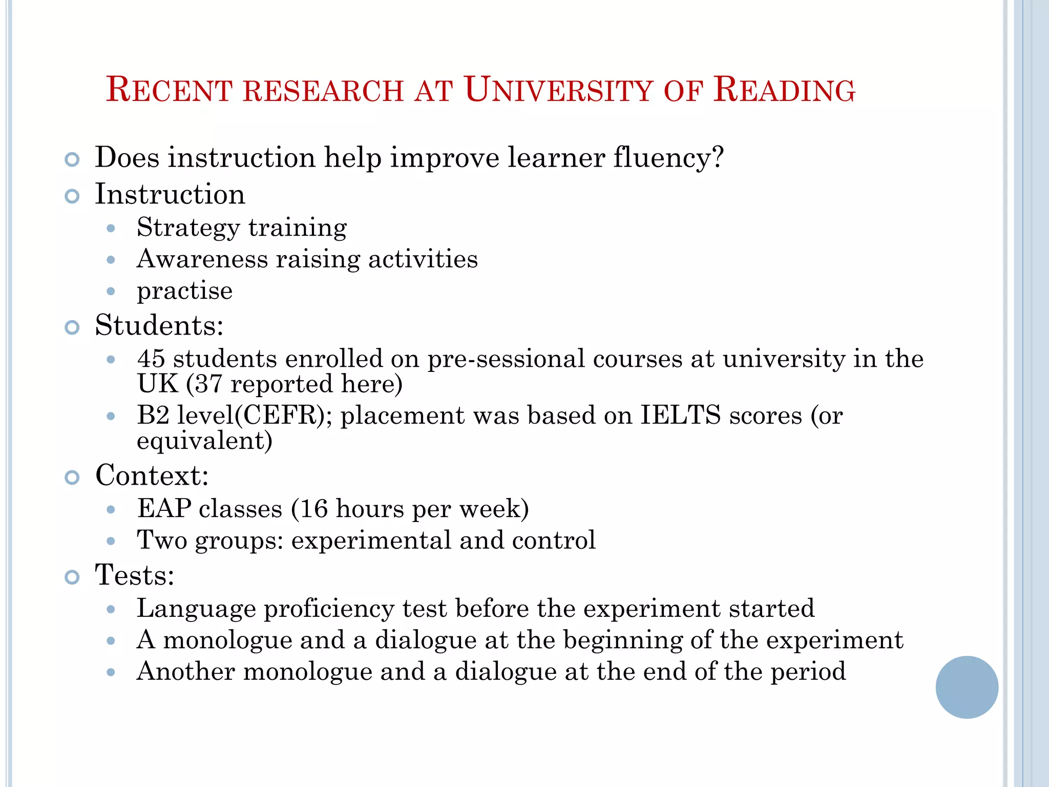RECENT RESEARCH AT UNIVERSITY OF READING
 Does instruction help improve learner fluency?
 Instruction
 Strategy training
 Awareness raising activities
 practise
 Students:
 45 students enrolled on pre-sessional courses at university in the
UK (37 reported here)
 B2 level(CEFR); placement was based on IELTS scores (or
equivalent)
 Context:
 EAP classes (16 hours per week)
 Two groups: experimental and control
 Tests:
 Language proficiency test before the experiment started
 A monologue and a dialogue at the beginning of the experiment
 Another monologue and a dialogue at the end of the period
 