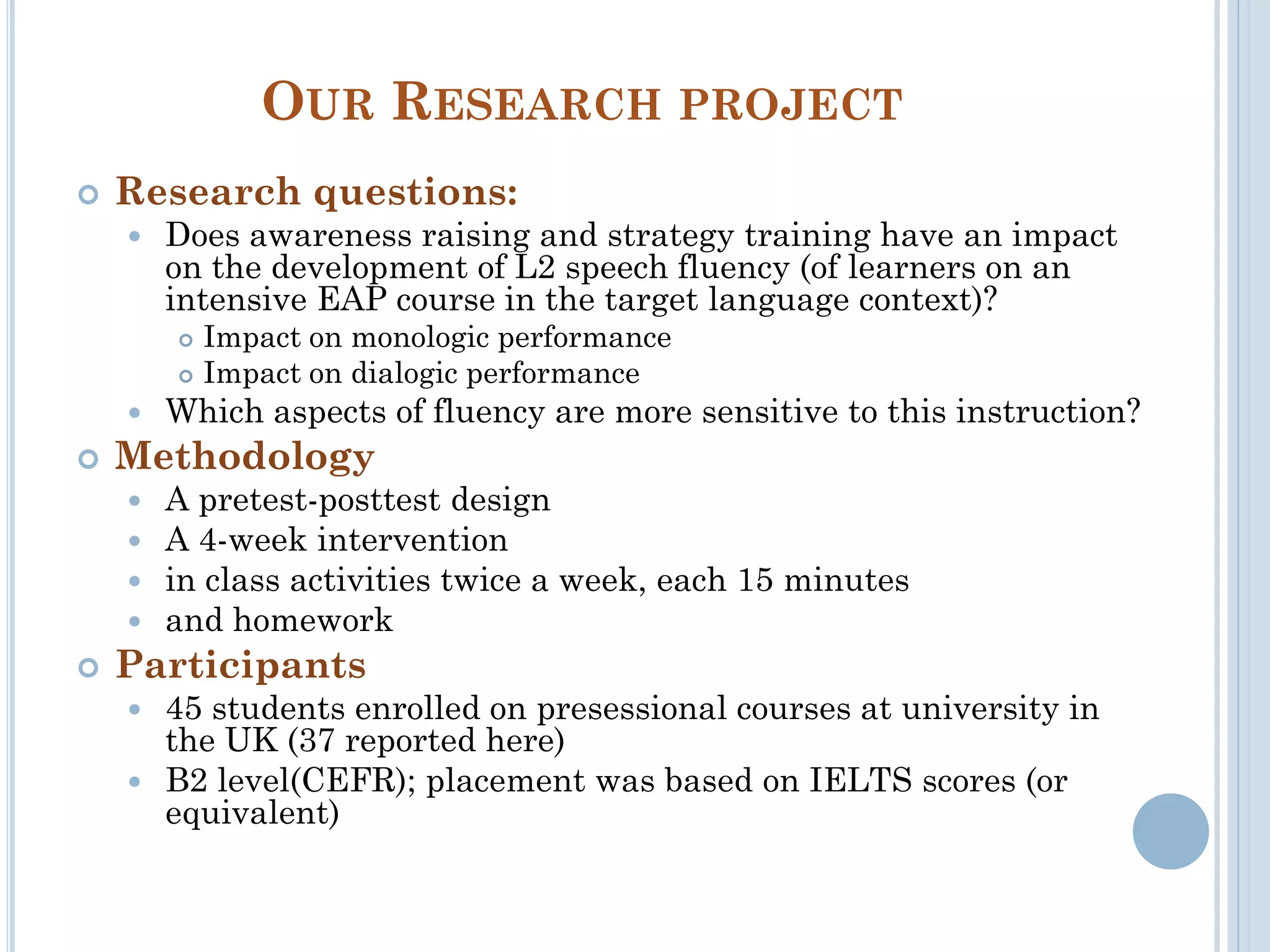 OUR RESEARCH PROJECT
 Research questions:
 Does awareness raising and strategy training have an impact
on the development of L2 speech fluency (of learners on an
intensive EAP course in the target language context)?
 Impact on monologic performance
 Impact on dialogic performance
 Which aspects of fluency are more sensitive to this instruction?
 Methodology
 A pretest-posttest design
 A 4-week intervention
 in class activities twice a week, each 15 minutes
 and homework
 Participants
 45 students enrolled on presessional courses at university in
the UK (37 reported here)
 B2 level(CEFR); placement was based on IELTS scores (or
equivalent)
 