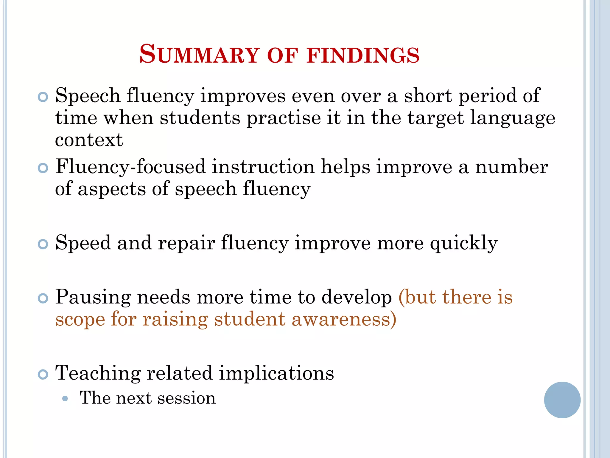 SUMMARY OF FINDINGS
 Speech fluency improves even over a short period of
time when students practise it in the target language
context
 Fluency-focused instruction helps improve a number
of aspects of speech fluency
 Speed and repair fluency improve more quickly
 Pausing needs more time to develop (but there is
scope for raising student awareness)
 Teaching related implications
 The next session
 