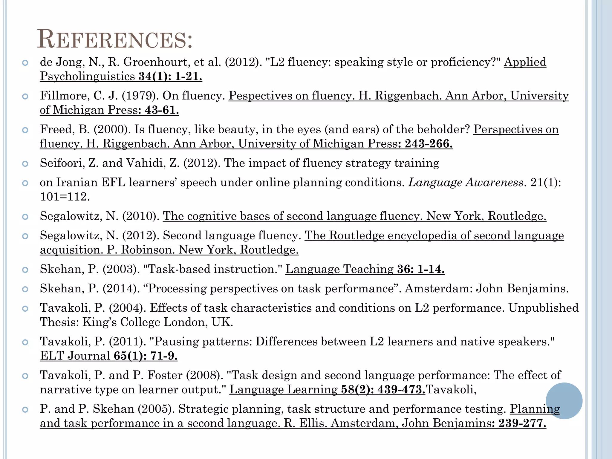 REFERENCES:
 de Jong, N., R. Groenhourt, et al. (2012). "L2 fluency: speaking style or proficiency?" Applied
Psycholinguistics 34(1): 1-21.
 Fillmore, C. J. (1979). On fluency. Pespectives on fluency. H. Riggenbach. Ann Arbor, University
of Michigan Press: 43-61.
 Freed, B. (2000). Is fluency, like beauty, in the eyes (and ears) of the beholder? Perspectives on
fluency. H. Riggenbach. Ann Arbor, University of Michigan Press: 243-266.
 Seifoori, Z. and Vahidi, Z. (2012). The impact of fluency strategy training
 on Iranian EFL learners’ speech under online planning conditions. Language Awareness. 21(1):
101=112.
 Segalowitz, N. (2010). The cognitive bases of second language fluency. New York, Routledge.
 Segalowitz, N. (2012). Second language fluency. The Routledge encyclopedia of second language
acquisition. P. Robinson. New York, Routledge.
 Skehan, P. (2003). "Task-based instruction." Language Teaching 36: 1-14.
 Skehan, P. (2014). “Processing perspectives on task performance”. Amsterdam: John Benjamins.
 Tavakoli, P. (2004). Effects of task characteristics and conditions on L2 performance. Unpublished
Thesis: King’s College London, UK.
 Tavakoli, P. (2011). "Pausing patterns: Differences between L2 learners and native speakers."
ELT Journal 65(1): 71-9.
 Tavakoli, P. and P. Foster (2008). "Task design and second language performance: The effect of
narrative type on learner output." Language Learning 58(2): 439-473.Tavakoli,
 P. and P. Skehan (2005). Strategic planning, task structure and performance testing. Planning
and task performance in a second language. R. Ellis. Amsterdam, John Benjamins: 239-277.
 