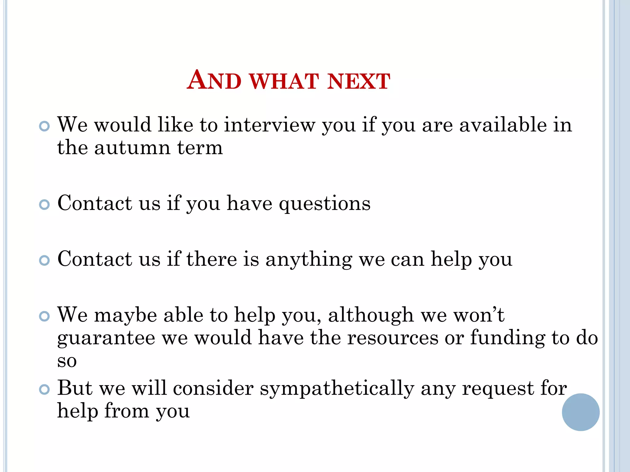 AND WHAT NEXT
 We would like to interview you if you are available in
the autumn term
 Contact us if you have questions
 Contact us if there is anything we can help you
 We maybe able to help you, although we won’t
guarantee we would have the resources or funding to do
so
 But we will consider sympathetically any request for
help from you
 