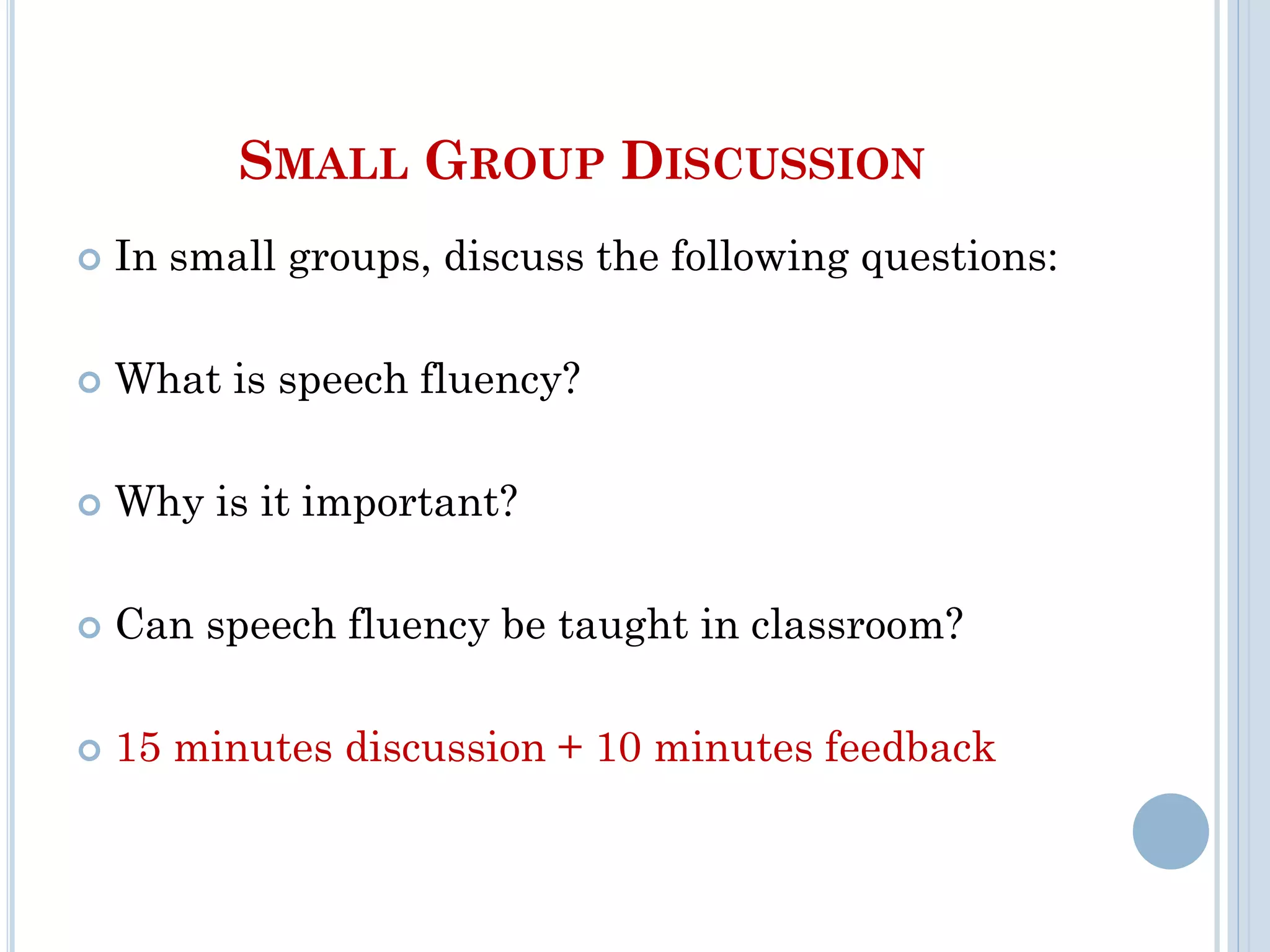SMALL GROUP DISCUSSION
 In small groups, discuss the following questions:
 What is speech fluency?
 Why is it important?
 Can speech fluency be taught in classroom?
 15 minutes discussion + 10 minutes feedback
 