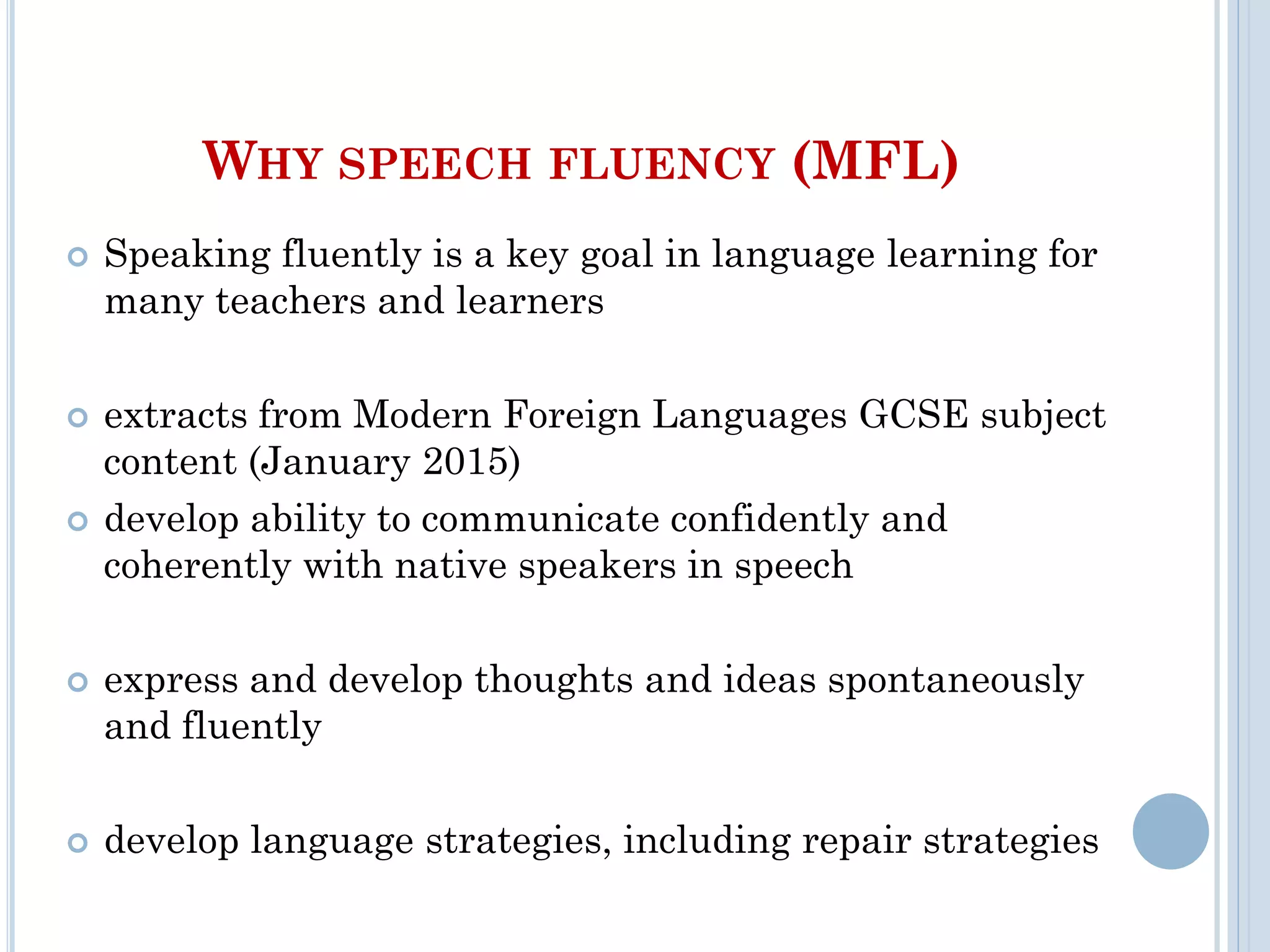 WHY SPEECH FLUENCY (MFL)
 Speaking fluently is a key goal in language learning for
many teachers and learners
 extracts from Modern Foreign Languages GCSE subject
content (January 2015)
 develop ability to communicate confidently and
coherently with native speakers in speech
 express and develop thoughts and ideas spontaneously
and fluently
 develop language strategies, including repair strategies
 