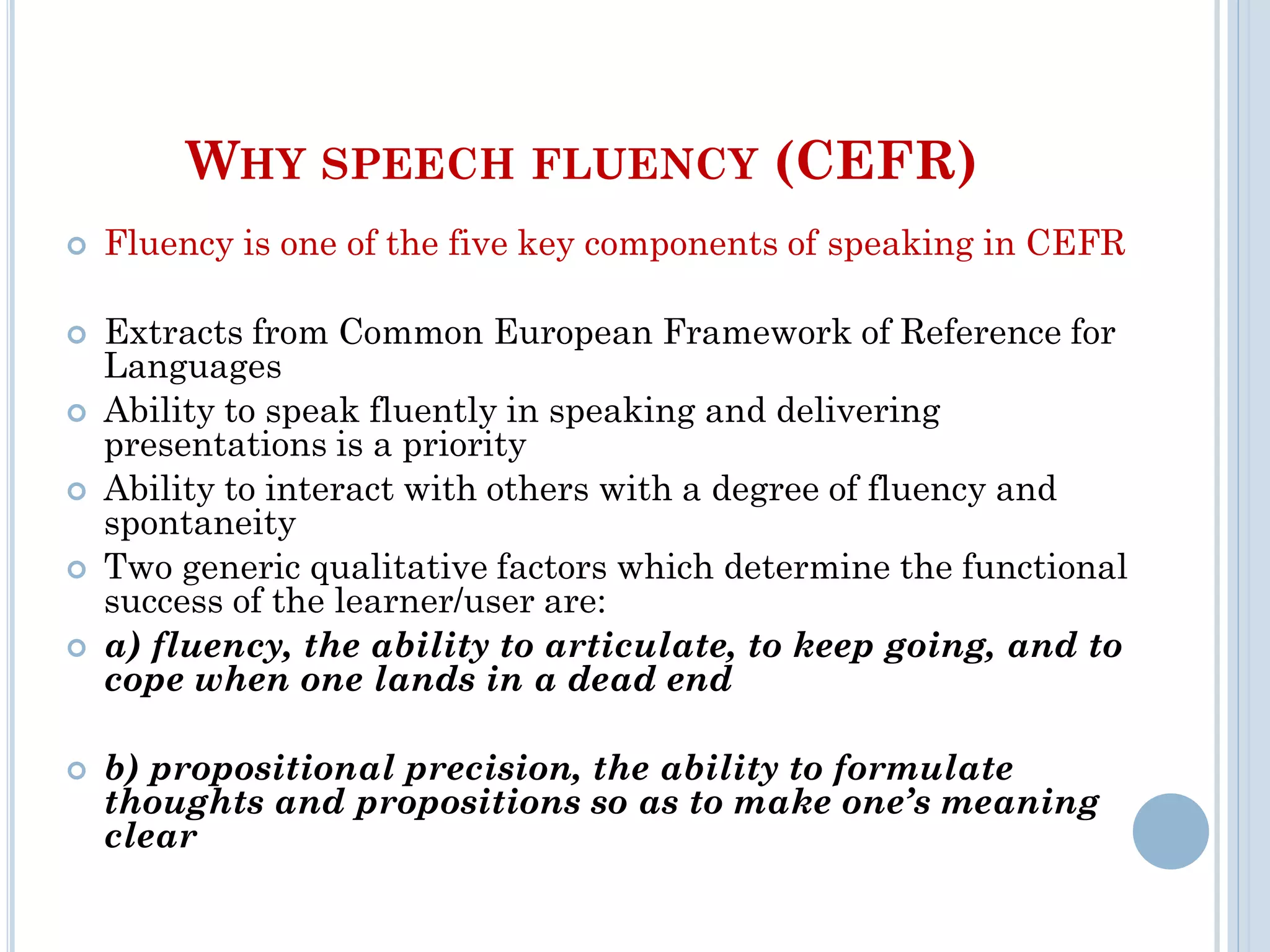 WHY SPEECH FLUENCY (CEFR)
 Fluency is one of the five key components of speaking in CEFR
 Extracts from Common European Framework of Reference for
Languages
 Ability to speak fluently in speaking and delivering
presentations is a priority
 Ability to interact with others with a degree of fluency and
spontaneity
 Two generic qualitative factors which determine the functional
success of the learner/user are:
 a) fluency, the ability to articulate, to keep going, and to
cope when one lands in a dead end
 b) propositional precision, the ability to formulate
thoughts and propositions so as to make one’s meaning
clear
 