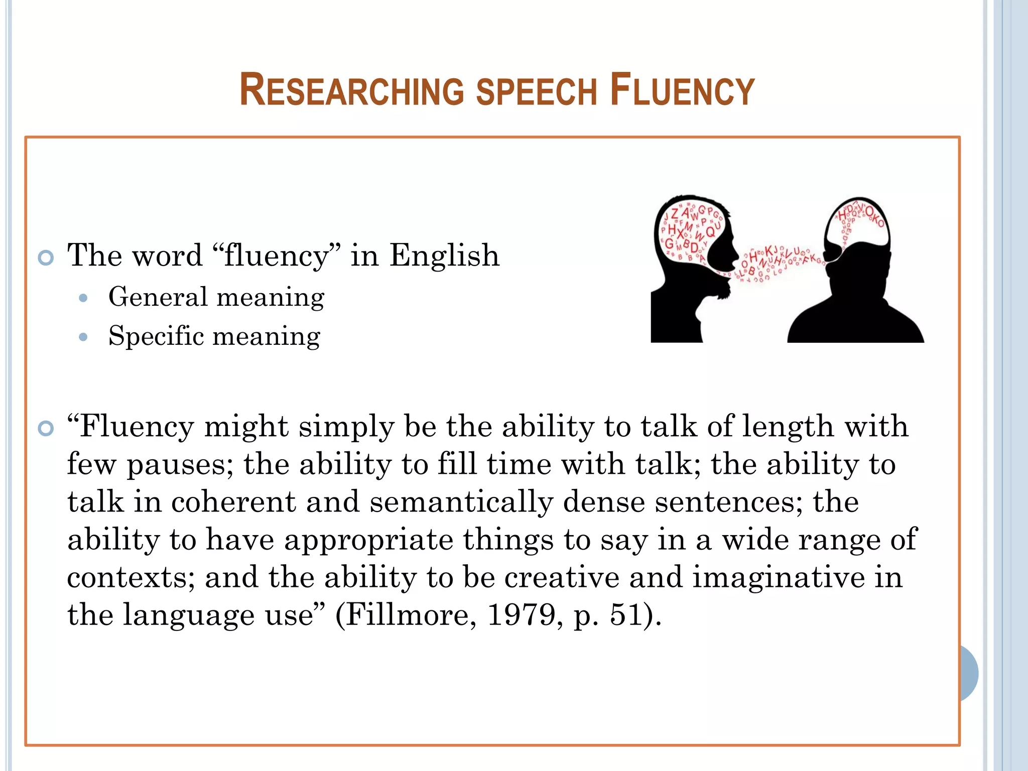 RESEARCHING SPEECH FLUENCY
 The word “fluency” in English
 General meaning
 Specific meaning
 “Fluency might simply be the ability to talk of length with
few pauses; the ability to fill time with talk; the ability to
talk in coherent and semantically dense sentences; the
ability to have appropriate things to say in a wide range of
contexts; and the ability to be creative and imaginative in
the language use” (Fillmore, 1979, p. 51).
 