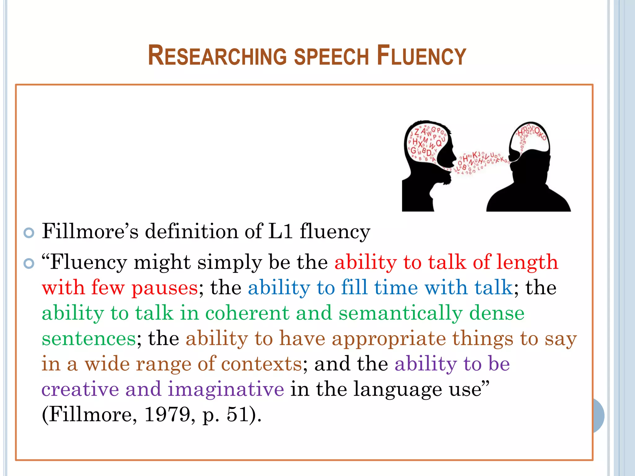 RESEARCHING SPEECH FLUENCY
 Fillmore’s definition of L1 fluency
 “Fluency might simply be the ability to talk of length
with few pauses; the ability to fill time with talk; the
ability to talk in coherent and semantically dense
sentences; the ability to have appropriate things to say
in a wide range of contexts; and the ability to be
creative and imaginative in the language use”
(Fillmore, 1979, p. 51).
 