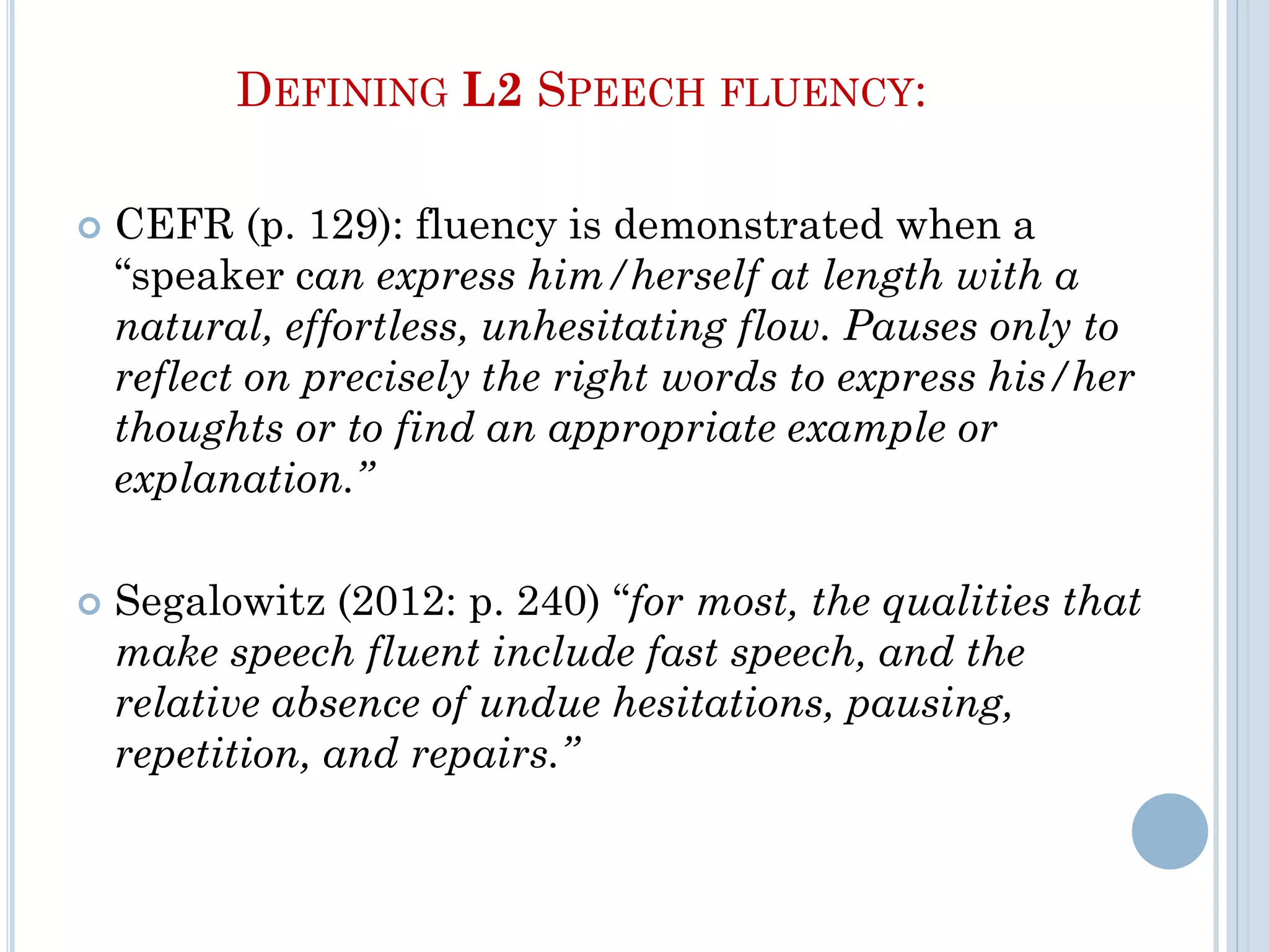DEFINING L2 SPEECH FLUENCY:
 CEFR (p. 129): fluency is demonstrated when a
“speaker can express him/herself at length with a
natural, effortless, unhesitating flow. Pauses only to
reflect on precisely the right words to express his/her
thoughts or to find an appropriate example or
explanation.”
 Segalowitz (2012: p. 240) “for most, the qualities that
make speech fluent include fast speech, and the
relative absence of undue hesitations, pausing,
repetition, and repairs.”
 