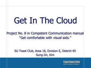 Get In The Cloud
Project No. 8 in Competent Communication manual
         “Get comfortable with visual aids.”


    SU Toast Club, Area 18, Division E, District 65
                   Sung-Jin, Kim
 