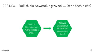 3DS NPA – Endlich ein Anwendungszweck ... Oder doch nicht?
17
3DS 2.0
Non-payment
Authentication
(NPA)
NPA via
Visakarte für
Retrieval von
Mastercard-
Karte?
 