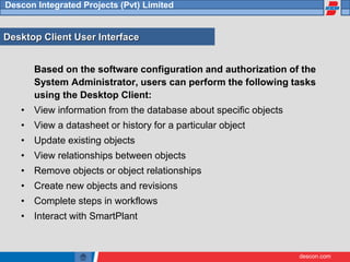 descon.com
Descon Integrated Projects (Pvt) Limited
Desktop Client User Interface
Based on the software configuration and authorization of the
System Administrator, users can perform the following tasks
using the Desktop Client:
• View information from the database about specific objects
• View a datasheet or history for a particular object
• Update existing objects
• View relationships between objects
• Remove objects or object relationships
• Create new objects and revisions
• Complete steps in workflows
• Interact with SmartPlant
 