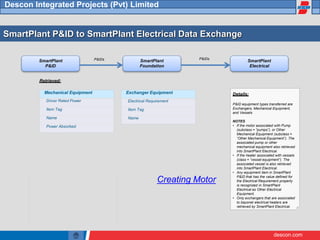 descon.com
Descon Integrated Projects (Pvt) Limited
SmartPlant P&ID to SmartPlant Electrical Data Exchange
SmartPlant
P&ID
SmartPlant
Foundation
SmartPlant
Electrical
P&IDs
P&IDs
Retrieved:
Mechanical Equipment
Driver Rated Power
Item Tag
Name
Power Absorbed
Exchanger Equipment
Electrical Requirement
Item Tag
Name
Details:
P&ID equipment types transferred are
Exchangers, Mechanical Equipment,
and Vessels
NOTES
• If the motor associated with Pump
(subclass = “pumps”), or Other
Mechanical Equipment (subclass =
“Other Mechanical Equipment”). The
associated pump or other
mechanical equipment also retrieved
into SmartPlant Electrical.
• If the heater associated with vessels
(class = “vessel equipment”). The
associated vessel is also retrieved
into SmartPlant Electrical.
• Any equipment item in SmartPlant
P&ID that has the value defined for
the Electrical Requirement property
is recognized in SmartPlant
Electrical as Other Electrical
Equipment.
• Only exchangers that are associated
to bayonet electrical heaters are
retrieved by SmartPlant Electrical.
Creating Motor
 