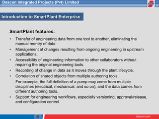 descon.com
Descon Integrated Projects (Pvt) Limited
SmartPlant features:
• Transfer of engineering data from one tool to another, eliminating the
manual reentry of data.
• Management of changes resulting from ongoing engineering in upstream
applications.
• Accessibility of engineering information to other collaborators without
requiring the original engineering tools.
• Recording of change in data as it moves through the plant lifecycle.
• Correlation of shared objects from multiple authoring tools.
For example, the full definition of a pump may come from multiple
disciplines (electrical, mechanical, and so on), and the data comes from
different authoring tools.
• Support for engineering workflows, especially versioning, approval/release,
and configuration control.
Introduction to SmartPlant Enterprise
 