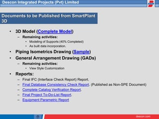 descon.com
Descon Integrated Projects (Pvt) Limited
Documents to be Published from SmartPlant
3D
• 3D Model (Complete Model)
– Remaining activities:
• Modeling of Supports (40% Completed)
• As built data incorporation.
• Piping Isometrics Drawing (Sample)
• General Arrangement Drawing (GADs)
– Remaining activities:
• View Style Customization
• Reports:
– Final IFC (Interface Check Report) Report.
– Final Database Consistency Check Report. (Published as Non-SPE Document)
– Complete Catalog Verification Report.
– Final Project To-Do-List Report.
– Equipment Parametric Report
 