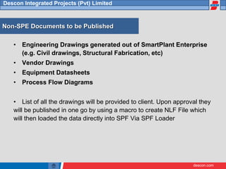 descon.com
Descon Integrated Projects (Pvt) Limited
Non-SPE Documents to be Published
• Engineering Drawings generated out of SmartPlant Enterprise
(e.g. Civil drawings, Structural Fabrication, etc)
• Vendor Drawings
• Equipment Datasheets
• Process Flow Diagrams
• List of all the drawings will be provided to client. Upon approval they
will be published in one go by using a macro to create NLF File which
will then loaded the data directly into SPF Via SPF Loader
 