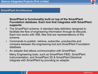 descon.com
Descon Integrated Projects (Pvt) Limited
SmartPlant is functionality built on top of the SmartPlant
Foundation database. Each tool that integrates with SmartPlant
supports:
• The SmartPlant schema: A standard data definition designed to
facilitate the flow of engineering information through its lifecycle.
Each tool works with XML files that are representations of this
schema.
• Commands to publish, retrieve, subscribe, unsubscribe and
compare between the engineering tool and SmartPlant Foundation
database.
• An adapter that allows communication with SmartPlant.
Many Engineering tools, such as SmartPlant P&ID, SmartPlant
Instrumentation, and SmartPlant 3D & SmartPlant Electrical
integrate with SmartPlant by providing an adapter.
SmartPlant Architecture
 