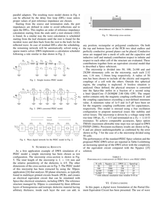 parallel adaptors. The resulting wave model shown in Fig. 4
can be affected by the delay free loop (DFL) issue unless
proper values of port reference impedance are chosen.
Starting from the source and termination ends, the port
impedances are deﬁned in order to avoid reﬂections and to
open the DFLs. This implies an order of reference impedance
calculation starting from the ends until a root element (AS2)
is found. In a similar way the wave calculation is scheduled
starting from the leaf elements until the root is found for the
incident wave and then back from the root to the leafs for the
reﬂected wave. In case of residual DFLs after the scheduling,
the remaining network will be automatically solved using a
sparse matrix solver. DWS implements a calculation scheduler
following a rule similar to that shown in Fig. 2.
𝑣 𝑠
𝑅 𝑠
𝑁0
𝐿1
𝑁1
𝐶1
𝐿2
𝑁2
𝐶2
𝐿3
𝐶3
𝑁3
𝑅 𝑇
Fig. 2. Simple lossless PEEC model.
𝑣 𝑠
𝑅 𝑠
𝑁1
𝐴𝑆1
𝐿1
𝑁1
𝐶1
𝐴𝑆2
𝐿2
𝑁2
𝐶2
𝐴𝑆3
𝐿3
𝑁3
𝐶2
𝑅 𝑇
Fig. 3. DWS converted PEEC model.
𝑁0
𝑣 𝑠
2
𝐴𝑆1
T
−1
𝑁1
T
𝐴𝑆2(root)
backward
forward
T
−1
𝑁2
T
𝐴𝑆3
T
−1
𝑁3
0
T
Fig. 4. Wave digital network for the PEEC model in Fig. 2.
V. NUMERICAL RESULTS
As a ﬁrst application example of DWS simulation of a
PEEC model a simple microstrip has been chosen as test
conﬁguration. The microstrip cross-section is shown in Fig.
5. The total length of the microstrip is 𝐿 = 116 mm and
the relative permittivity of the dielectric is 4.9. The other
dimensions of the cross-section are in Fig. 5. The PEEC model
of this microstrip has been extracted by using the 3Dpeec
application [24] that analyses 3D planar structures, as typically
found in multilayer printed circuits boards (PCB), and creates
an electrical equivalent circuit that can be simulated with
Spice-like electrical simulators, including DWS. The reference
structure managed by 3Dpeec is constituted by three different
layers of homogeneous and isotropic dielectric material having
arbitrary thickness; inside each layer the user can add, in
Fig. 5. Microstrip cross-section.
any position, rectangular or polygonal conductors. On both
the top and bottom faces of the PCB two ideal endless and
perfectly conductive ground planes can be placed. Conductive
areas are mapped into a mesh of cells and the capacitive and
inductive (self and mutual) contribution respect to inﬁnite and
respect to each other cell of the structure are evaluated. These
contributions together form an equivalent circuital model that
is described a Spice subcircuit.
The microstrip is divided into 50, 100, 2x100 and and
2X200 elementary cells on the microstrip, each each 2.32
mm, 1.16 mm, 1.16mm long respectively. A radius of 50
mm has been chosen to include all the electric and magnetic
couplings of a cell with the others. Outside this spherical
region, the coupling is neglected. A lossless situation is
analyzed. Once deﬁned, the physical structure is converted
into the Spice-like netlist in a fraction of a second using
a Intel Quad-Core i7-2630QM 2.00 GHz CPU. The output
netlist contains only the magnetic coupling coefﬁcients 𝐾 and
the coupling capacitances exceeding a user-deﬁned minimum
value. A minimum value of 1e-5 and 1e-5 pF have been set
for the magnetic coupling coefﬁcients and for capacitances,
respectively. This model is stressed using a free oscillation
conﬁguration to pinpoint numerical issues like stability and
solver losses. The microstrip is driven by a voltage ramp with
rise time 100 ps, 𝑅 𝑠 = 0 Ω and terminated on a 𝑅 𝑇 = 1𝑒10 Ω
resistance. To achieve comparable accuracies, Spice option
TMAX (maximum allowable time step) was set equal to DWS
TSTEP (200fs). Persistent oscillatory results are shown in Fig.
6 and are almost undistinguishable as conﬁrmed by the error
shown in Fig. 7 for the case of a the microstrip divided using
50 cells.
The performances of the standard PEEC-Spice solution and the
proposed PEEC-DWS solver are reported in Table I exhibiting
an increasing speed-up of the DWS solver with the complexity
of the equivalent circuit compared with the Ngspice [25]
solution.
TABLE I
PERFORMANCE COMPARISON OF PEEC-SPICE AND PEEC-DWS
N cells Ngspice [𝑠] DWS [𝑠] Speed-up
50 335 36 9.3
100 3580 238 15
2x100 11400 456 25
2x200* 5940 131.8 45
* with reduced simulation time window 0-10 ns
VI. CONCLUSIONS
In this paper, a digital wave formulation of the Partial Ele-
ment Equivalent Circuit has been presented. The use of wave
 