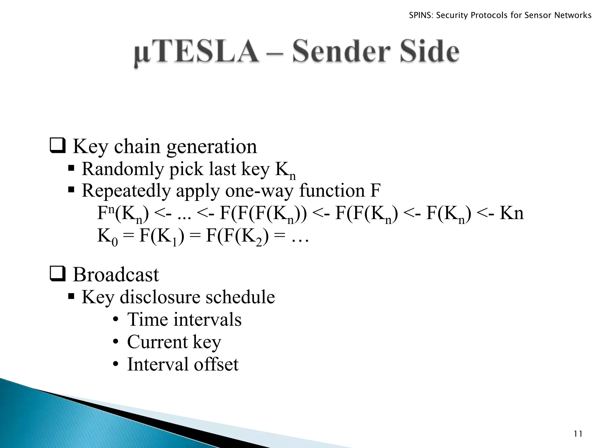  Key chain generation  Randomly pick last key Kn  Repeatedly apply one-way function F Fn(Kn) <- ... <- F(F(F(Kn)) <- F(F(Kn) <- F(Kn) <- Kn K0 = F(K1) = F(F(K2) = …  Broadcast  Key disclosure schedule • Time intervals • Current key • Interval offset 11 SPINS: Security Protocols for Sensor Networks 