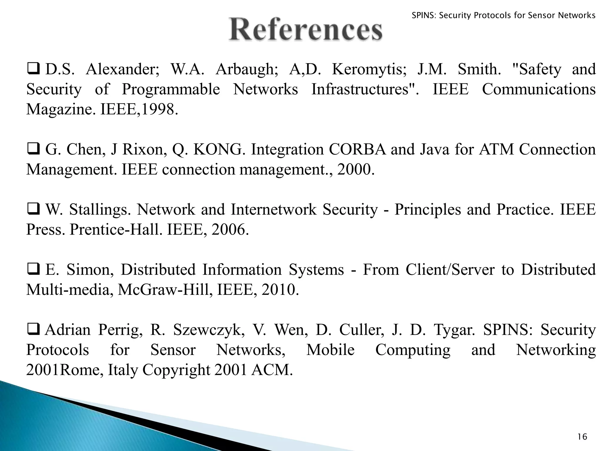  D.S. Alexander; W.A. Arbaugh; A,D. Keromytis; J.M. Smith. "Safety and Security of Programmable Networks Infrastructures". IEEE Communications Magazine. IEEE,1998.  G. Chen, J Rixon, Q. KONG. Integration CORBA and Java for ATM Connection Management. IEEE connection management., 2000.  W. Stallings. Network and Internetwork Security - Principles and Practice. IEEE Press. Prentice-Hall. IEEE, 2006.  E. Simon, Distributed Information Systems - From Client/Server to Distributed Multi-media, McGraw-Hill, IEEE, 2010.  Adrian Perrig, R. Szewczyk, V. Wen, D. Culler, J. D. Tygar. SPINS: Security Protocols for Sensor Networks, Mobile Computing and Networking 2001Rome, Italy Copyright 2001 ACM. 16 SPINS: Security Protocols for Sensor Networks 