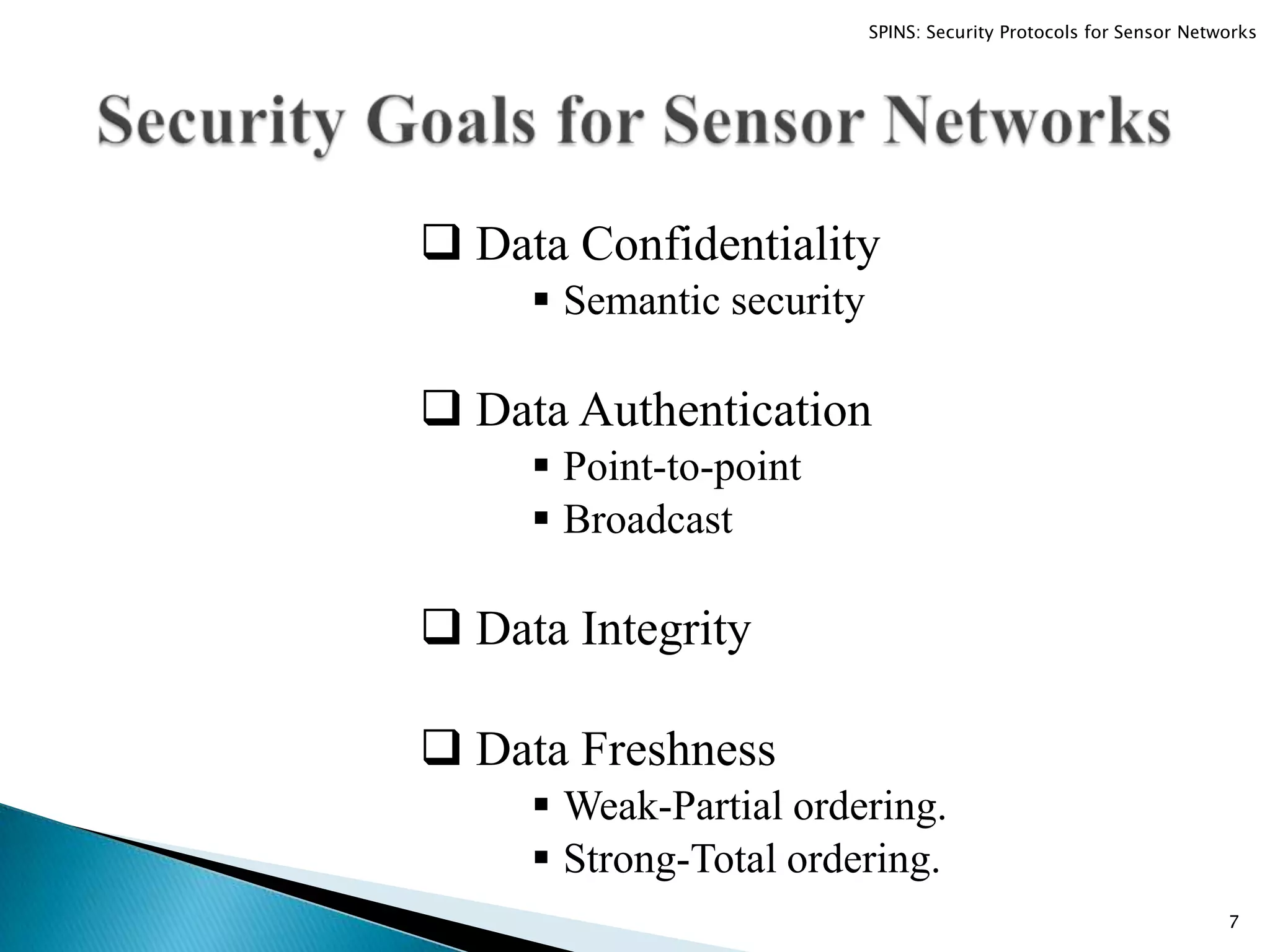  Data Confidentiality  Semantic security  Data Authentication  Point-to-point  Broadcast  Data Integrity  Data Freshness  Weak-Partial ordering.  Strong-Total ordering. 7 SPINS: Security Protocols for Sensor Networks 
