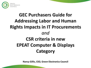 GEC Purchasers Guide for
Addressing Labor and Human
Rights Impacts in IT Procurements
and
CSR criteria in new
EPEAT Computer & Displays
Category
Nancy Gillis, CEO, Green Electronics Council
 