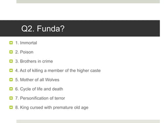 Q2. Funda?
 1. Immortal
 2. Poison
 3. Brothers in crime
 4. Act of killing a member of the higher caste
 5. Mother of all Wolves
 6. Cycle of life and death
 7. Personification of terror
 8. King cursed with premature old age
 