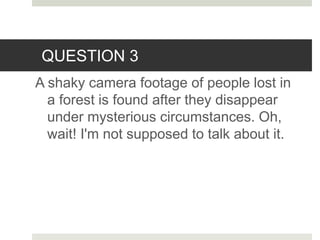 QUESTION 3
A shaky camera footage of people lost in
a forest is found after they disappear
under mysterious circumstances. Oh,
wait! I'm not supposed to talk about it.
 