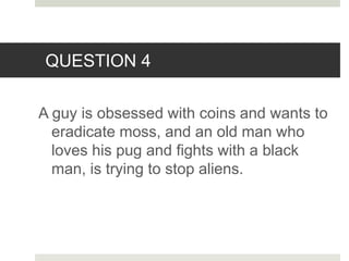 QUESTION 4
A guy is obsessed with coins and wants to
eradicate moss, and an old man who
loves his pug and fights with a black
man, is trying to stop aliens.
 