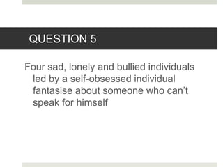 QUESTION 5
Four sad, lonely and bullied individuals
led by a self-obsessed individual
fantasise about someone who can’t
speak for himself
 