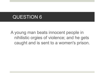 QUESTION 6
A young man beats innocent people in
nihilistic orgies of violence; and he gets
caught and is sent to a women's prison.
 
