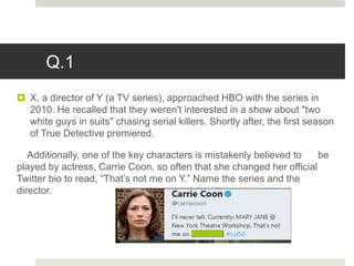 Q.1
 X, a director of Y (a TV series), approached HBO with the series in
2010. He recalled that they weren't interested in a show about "two
white guys in suits" chasing serial killers. Shortly after, the first season
of True Detective premiered.
Additionally, one of the key characters is mistakenly believed to be
played by actress, Carrie Coon, so often that she changed her official
Twitter bio to read, “That’s not me on Y.” Name the series and the
director.
 