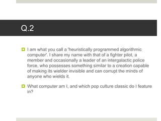 Q.2
 I am what you call a 'heuristically programmed algorithmic
computer'. I share my name with that of a fighter pilot, a
member and occasionally a leader of an intergalactic police
force, who possesses something similar to a creation capable
of making its wielder invisible and can corrupt the minds of
anyone who wields it.
 What computer am I, and which pop culture classic do I feature
in?
 