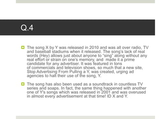 Q.4
 The song X by Y was released in 2010 and was all over radio, TV
and baseball stadiums when it released. The song’s lack of real
words (Hey) allows just about anyone to “sing” along without any
real effort or strain on one’s memory, and made it a prime
candidate for any advertiser. It was featured in tons
of commercials and television shows, so much that a new site,
Stop Advertising From Pulling a Y, was created, urging ad
agencies to halt their use of the song, Y.
 The song has also been used as a soundtrack in countless TV
series and soaps. In fact, the same thing happened with another
one of Y's songs which was released in 2001 and was overused
in almost every advertisement at that time! ID X and Y.
 
