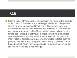 Q.5
 X is the father of Y. A scientist who works in his home in the suburbs
of the City of Townsville, X is a stereotypical scientist, his general
attire is a white lab coat and black pants. X once housed a lab
assistant who proved to be reckless and destructive. The assistant
was monkeying around while X was stirring a concoction, causing
him to accidentally break through a glass containing a chemical
creating problems for the assistant. The Professor is a genius in
many fields of science, having shown knowledge in fields such as
physics, chemistry, and biology as well as being a skilled inventor.
X can be strict, easily manipulated and overprotective at times, but
still retains his caring fatherly image.
 