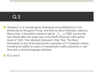 Q.3
 'Breakout' is an arcade game developed and published by X Inc.
influenced by the game 'Pong', and built by Steve Wozniak, aided by
Steve Jobs. X founded a research lab for _Y__ in 1982, but the lab
was closed after two years due to the North American video game
crash of 1983. The holodeck featured in Star Trek: The Next
Generation is one of the best known examples of Y in popular culture,
including the ability for users to interactively modify scenarios in real
time with a natural language interface.
 ID X and Y.
 