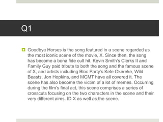Q1
 Goodbye Horses is the song featured in a scene regarded as
the most iconic scene of the movie, X. Since then, the song
has become a bona fide cult hit. Kevin Smith’s Clerks II and
Family Guy paid tribute to both the song and the famous scene
of X, and artists including Bloc Party’s Kele Okereke, Wild
Beasts, Jon Hopkins, and MGMT have all covered it. The
scene has also become the victim of a lot of memes. Occurring
during the film’s final act, this scene comprises a series of
crosscuts focusing on the two characters in the scene and their
very different aims. ID X as well as the scene.
 