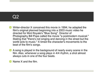 Q2
 Writer-director X conceived this movie in 1994; he adapted the
film's original planned beginning into a 2003 music video he
directed for Mint Royale's "Blue Song". Director of
Photography Bill Pope called the movie "a postmodern musical."
Stating that "there's not singing and dancing in the street but the
world acts to music." X timed the character's movements to the
beat of the film's songs.
 A song is played in the background of nearly every scene in the
film. Also, whenever a song plays in 4/4 rhythm, a shot almost
always cuts in one of the four beats.
 Name X and the film.
 