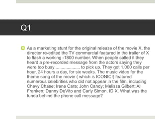 Q1
 As a marketing stunt for the original release of the movie X, the
director re-edited the TV commercial featured in the trailer of X
to flash a working -1800 number. When people called it they
heard a pre-recorded message from the actors saying they
were too busy .................... to pick up. They got 1,000 calls per
hour, 24 hours a day, for six weeks. The music video for the
theme song of the movie ( which is ICONIC!) featured
numerous celebrities who did not appear in the film, including
Chevy Chase; Irene Cara; John Candy; Melissa Gilbert; Al
Franken; Danny DeVito and Carly Simon. ID X. What was the
funda behind the phone call message?
 