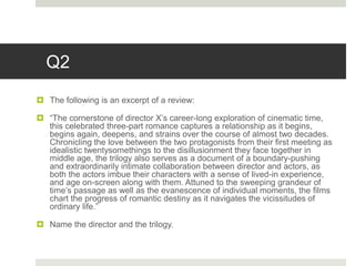 Q2
 The following is an excerpt of a review:
 “The cornerstone of director X’s career-long exploration of cinematic time,
this celebrated three-part romance captures a relationship as it begins,
begins again, deepens, and strains over the course of almost two decades.
Chronicling the love between the two protagonists from their first meeting as
idealistic twentysomethings to the disillusionment they face together in
middle age, the trilogy also serves as a document of a boundary-pushing
and extraordinarily intimate collaboration between director and actors, as
both the actors imbue their characters with a sense of lived-in experience,
and age on-screen along with them. Attuned to the sweeping grandeur of
time’s passage as well as the evanescence of individual moments, the films
chart the progress of romantic destiny as it navigates the vicissitudes of
ordinary life.”
 Name the director and the trilogy.
 