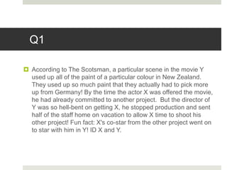 Q1
 According to The Scotsman, a particular scene in the movie Y
used up all of the paint of a particular colour in New Zealand.
They used up so much paint that they actually had to pick more
up from Germany! By the time the actor X was offered the movie,
he had already committed to another project. But the director of
Y was so hell-bent on getting X, he stopped production and sent
half of the staff home on vacation to allow X time to shoot his
other project! Fun fact: X's co-star from the other project went on
to star with him in Y! ID X and Y.
 