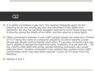 Q2
 X is widely considered a gay icon. The reasons frequently given for her
standing as an icon among gay men are admiration of her ability as a
performer, the way her personal struggles seemed to mirror those of gay men
in America during the height of her fame, and her value as a camp figure.
 Other connections between X and LGBT people include the slang term “Friend
of Y” (Y being the name of a character played by X) which became a code
phrase gay people used to identify each other. Y's journey "mirrored many gay
men's desires to escape the black-and-white limitations of small town life ... for
big, colorful cities filled with quirky, gender-bending characters who would
welcome them.” Another connection is the rainbow flag, symbol of the LGBT
communities which may have been inspired, in part, by X’s song "Over the
Rainbow”.
 Identify X and Y.
 