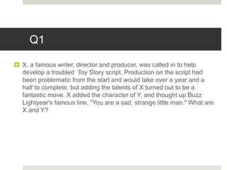 Q1
 X, a famous writer, director and producer, was called in to help
develop a troubled Toy Story script. Production on the script had
been problematic from the start and would take over a year and a
half to complete, but adding the talents of X turned out to be a
fantastic move. X added the character of Y, and thought up Buzz
Lightyear's famous line, "You are a sad, strange little man." What are
X and Y?
 
