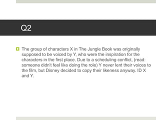 Q2
 The group of characters X in The Jungle Book was originally
supposed to be voiced by Y, who were the inspiration for the
characters in the first place. Due to a scheduling conflict, (read:
someone didn't feel like doing the role) Y never lent their voices to
the film, but Disney decided to copy their likeness anyway. ID X
and Y.
 