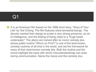 Q1
 X is an American film based on the 1998 short story, "Story of Your
Life" by Ted Chiang. The film features extra-terrestrial beings. The
director wanted their design to evoke a very strong presence, an air
of intelligence, and the feeling of being close to a "huge beast
underwater." The aliens are named after an iconic comedy duo
whose patter routine "Who's on First?" is one of the best-known
comedy routines of all time in the world, and set the framework for
many of their best-known comedy bits. Both the routine and the
movie highlight the ease with which misunderstandings can arise
during communication. Name the movie and the comedy duo.
 