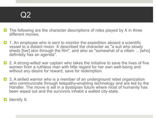 Q2
 The following are the character descriptions of roles played by X in three
different movies.
 1. An employee who is sent to monitor the expedition aboard a scientific
vessel to a distant moon. X described the character as "a suit who slowly
sheds [her] skin through the film", and also as "somewhat of a villain ... [who]
definitely has an agenda".
 2. A strong-willed war captain who takes the initiative to save the lives of five
women from a ruthless man with little regard for her own well-being and
without any desire for reward, save for redemption.
 3. A skilled warrior who is a member of an underground rebel organization
who communicate through telepathy-enabling technology and are led by the
Handler. The movie is set in a dystopian future where most of humanity has
been wiped out and the survivors inhabit a walled city-state.
 Identify X.
 