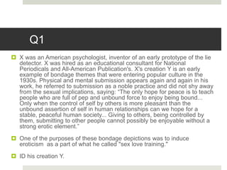 Q1
 X was an American psychologist, inventor of an early prototype of the lie
detector. X was hired as an educational consultant for National
Periodicals and All-American Publication's. X's creation Y is an early
example of bondage themes that were entering popular culture in the
1930s. Physical and mental submission appears again and again in his
work, he referred to submission as a noble practice and did not shy away
from the sexual implications, saying: “The only hope for peace is to teach
people who are full of pep and unbound force to enjoy being bound...
Only when the control of self by others is more pleasant than the
unbound assertion of self in human relationships can we hope for a
stable, peaceful human society... Giving to others, being controlled by
them, submitting to other people cannot possibly be enjoyable without a
strong erotic element.”
 One of the purposes of these bondage depictions was to induce
eroticism as a part of what he called "sex love training."
 ID his creation Y.
 