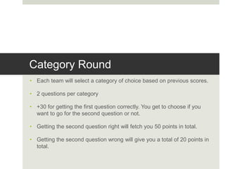 Category Round
• Each team will select a category of choice based on previous scores.
• 2 questions per category
• +30 for getting the first question correctly. You get to choose if you
want to go for the second question or not.
• Getting the second question right will fetch you 50 points in total.
• Getting the second question wrong will give you a total of 20 points in
total.
 