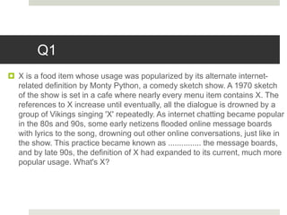 Q1
 X is a food item whose usage was popularized by its alternate internet-
related definition by Monty Python, a comedy sketch show. A 1970 sketch
of the show is set in a cafe where nearly every menu item contains X. The
references to X increase until eventually, all the dialogue is drowned by a
group of Vikings singing 'X' repeatedly. As internet chatting became popular
in the 80s and 90s, some early netizens flooded online message boards
with lyrics to the song, drowning out other online conversations, just like in
the show. This practice became known as ............... the message boards,
and by late 90s, the definition of X had expanded to its current, much more
popular usage. What's X?
 