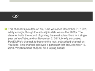 Q2
 This channel's join date on YouTube was once December 31, 1697,
oddly enough, though the actual join date was in the 2000s. The
channel holds the record of gaining the most subscribers in a single
year on YouTube, and on November 2, 2013, briefly surpassed
PewDiePie's channel, to become the most subscribed channel on
YouTube. This channel achieved a particular feat on December 13,
2018. Which famous channel am I talking about?
 
