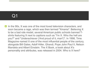 Q1
 In the 90s, X was one of the most loved television characters, and
soon became a rage, which was then termed "Xmania". Believing X
to be a bad role model, several American public schools banned T-
shirts featuring X next to captions such as "I'm X. Who the hell are
you?" and "Underachiever ('And proud of it, man!')". In 1998, Time
Magazine named X one of the most influential people of the century,
alongside Bill Gates, Adolf Hitler, Ghandi, Pope John Paul II, Nelson
Mandela and Albert Einstein. The X Book, a book about X's
personality and attributes, was released in 2004. Who is X here?
 