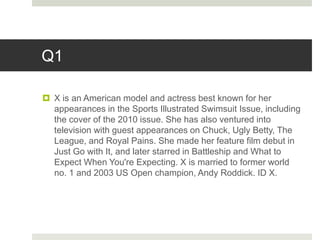 Q1
 X is an American model and actress best known for her
appearances in the Sports Illustrated Swimsuit Issue, including
the cover of the 2010 issue. She has also ventured into
television with guest appearances on Chuck, Ugly Betty, The
League, and Royal Pains. She made her feature film debut in
Just Go with It, and later starred in Battleship and What to
Expect When You're Expecting. X is married to former world
no. 1 and 2003 US Open champion, Andy Roddick. ID X.
 